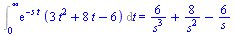 Int(`*`(exp(`+`(`-`(`*`(s, `*`(t))))), `*`(`+`(`*`(3, `*`(`^`(t, 2))), `*`(8, `*`(t)), `-`(6)))), t = 0 .. infinity) = `+`(`/`(`*`(6), `*`(`^`(s, 3))), `/`(`*`(8), `*`(`^`(s, 2))), `-`(`/`(`*`(6), `*`...